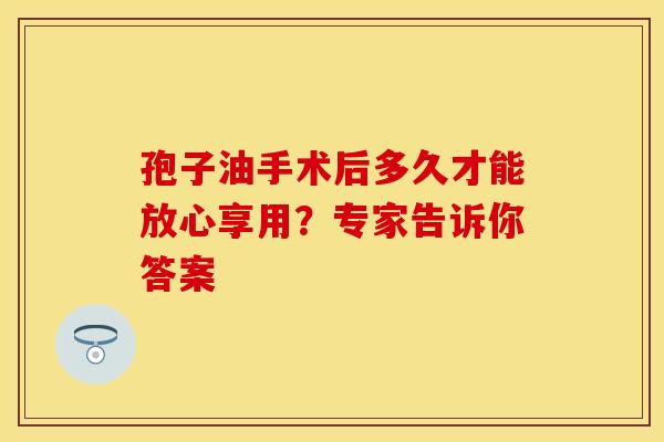 孢子油手术后多久才能放心享用？专家告诉你答案