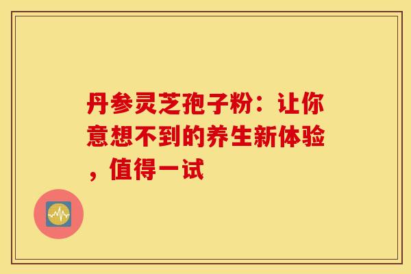 丹参灵芝孢子粉：让你意想不到的养生新体验，值得一试
