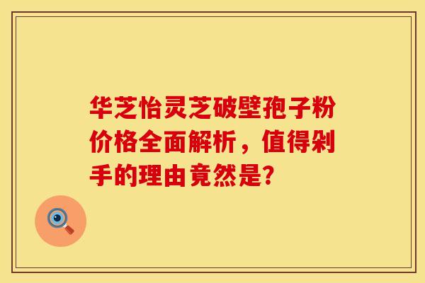 华芝怡灵芝破壁孢子粉价格全面解析，值得剁手的理由竟然是？