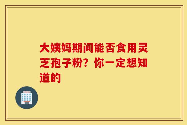 大姨妈期间能否食用灵芝孢子粉？你一定想知道的