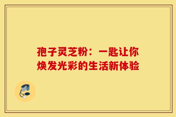 孢子灵芝粉：一匙让你焕发光彩的生活新体验