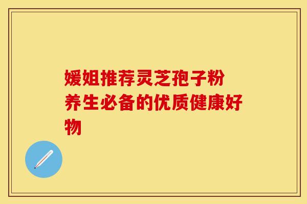 媛姐推荐灵芝孢子粉 养生必备的优质健康好物