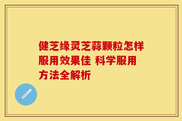 健芝缘灵芝蒜颗粒怎样服用效果佳 科学服用方法全解析