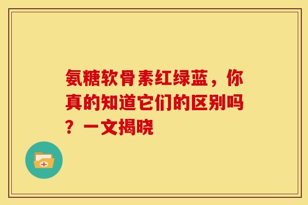 氨糖软骨素红绿蓝，你真的知道它们的区别吗？一文揭晓