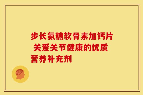 步长氨糖软骨素加钙片 关爱关节健康的优质营养补充剂