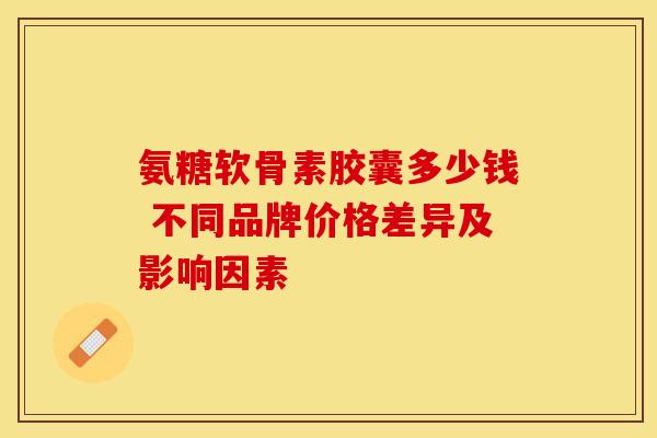 氨糖软骨素胶囊多少钱 不同品牌价格差异及影响因素