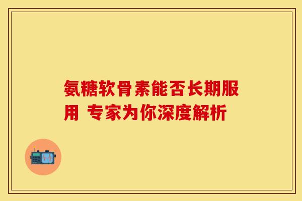 氨糖软骨素能否长期服用 专家为你深度解析