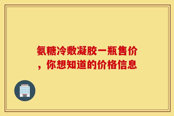 氨糖冷敷凝胶一瓶售价，你想知道的价格信息
