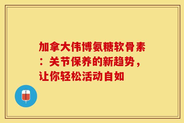 加拿大伟博氨糖软骨素：关节保养的新趋势，让你轻松活动自如