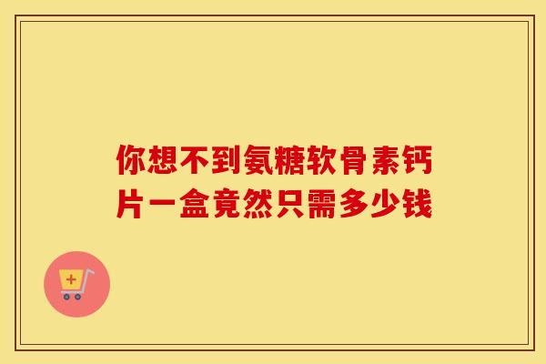 你想不到氨糖软骨素钙片一盒竟然只需多少钱