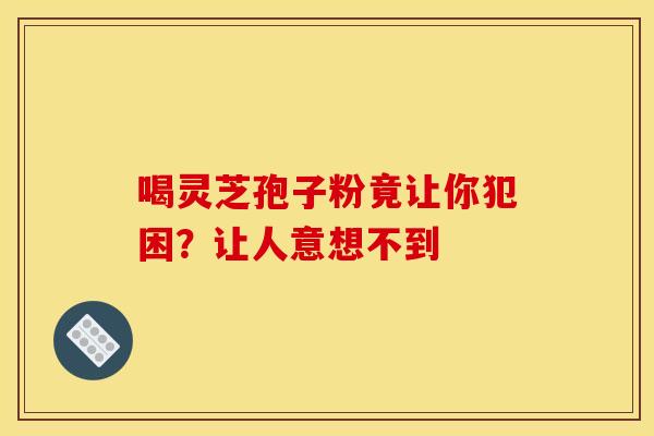 喝灵芝孢子粉竟让你犯困？让人意想不到