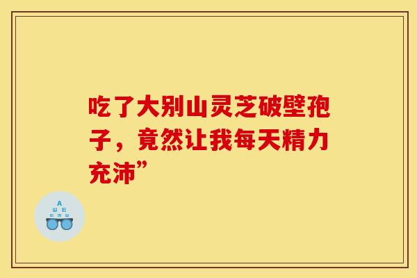 吃了大别山灵芝破壁孢子，竟然让我每天精力充沛”