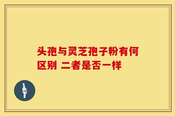 头孢与灵芝孢子粉有何区别 二者是否一样