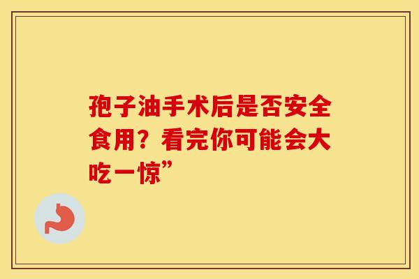 孢子油手术后是否安全食用？看完你可能会大吃一惊”