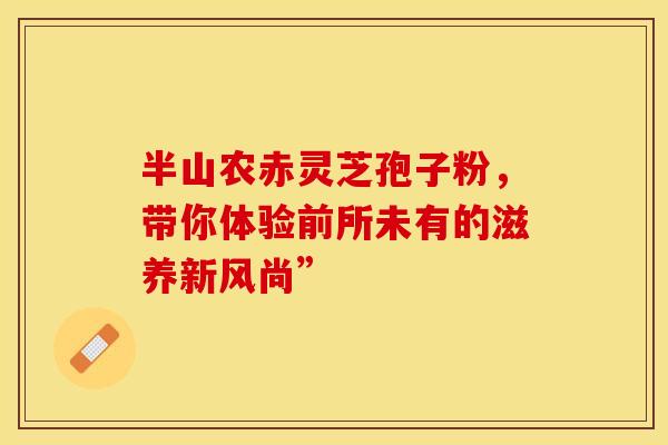 半山农赤灵芝孢子粉，带你体验前所未有的滋养新风尚”