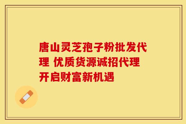 唐山灵芝孢子粉批发代理 优质货源诚招代理开启财富新机遇