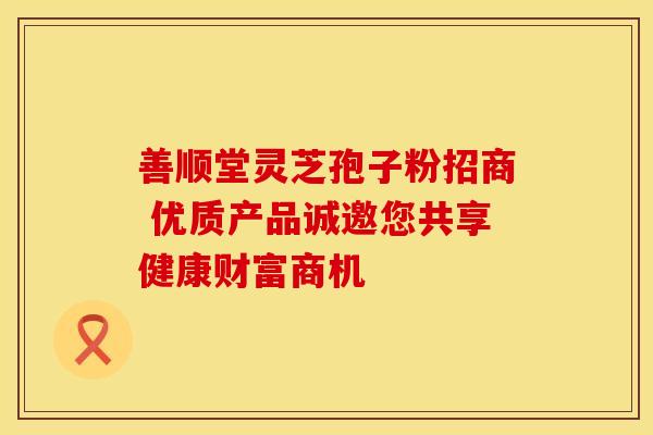 善顺堂灵芝孢子粉招商 优质产品诚邀您共享健康财富商机