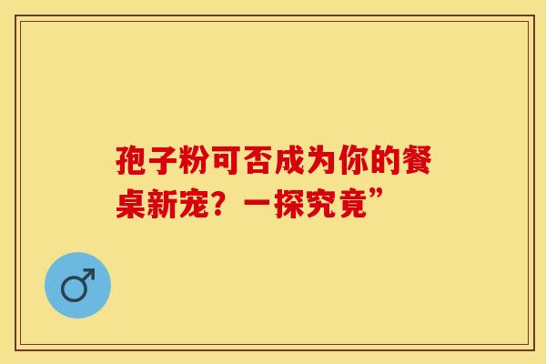 孢子粉可否成为你的餐桌新宠？一探究竟”