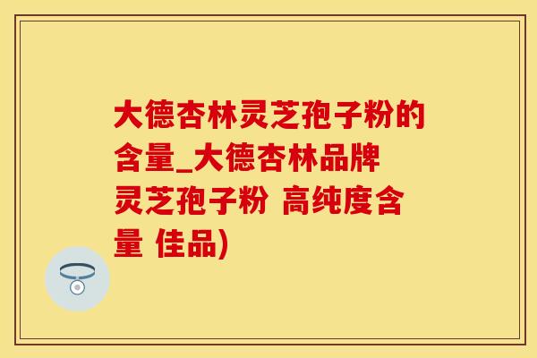 大德杏林灵芝孢子粉的含量_大德杏林品牌 灵芝孢子粉 高纯度含量 佳品)