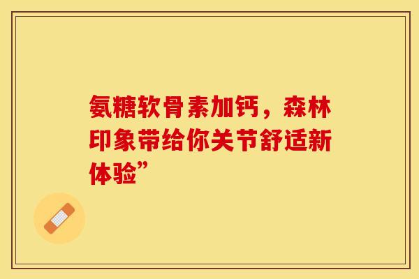 氨糖软骨素加钙,森林印象带给你关节舒适新体验” 氨糖软骨素加钙,森林印象带给你关节舒适新体验”