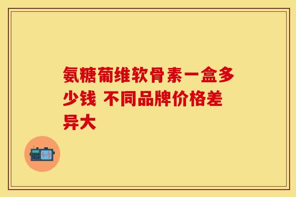 氨糖葡维软骨素一盒多少钱 不同品牌价格差异大