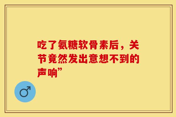 吃了氨糖软骨素后，关节竟然发出意想不到的声响”
