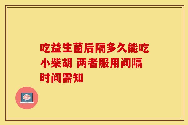 吃益生菌后隔多久能吃小柴胡 两者服用间隔时间需知