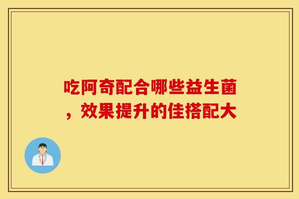 吃阿奇配合哪些益生菌，效果提升的佳搭配大