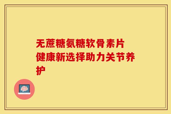无蔗糖氨糖软骨素片 健康新选择助力关节养护