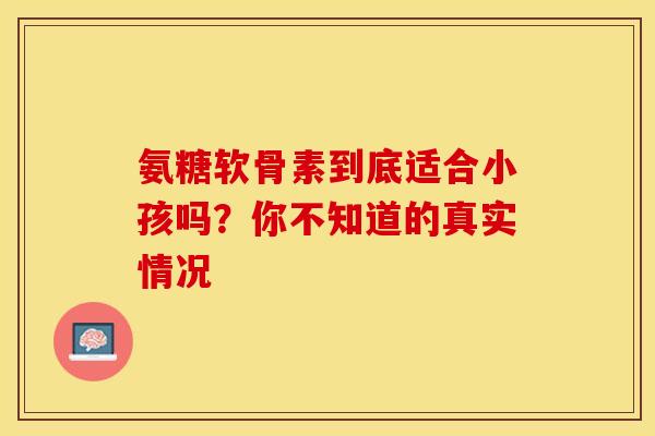 氨糖软骨素到底适合小孩吗?你不知道的真实情况 氨糖软骨素到底适合小孩吗?你不知道的真实情况
