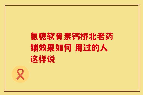 氨糖软骨素钙桥北老药铺效果如何 用过的人这样说 氨糖软骨素钙桥北老药铺效果如何 用过的人这样说