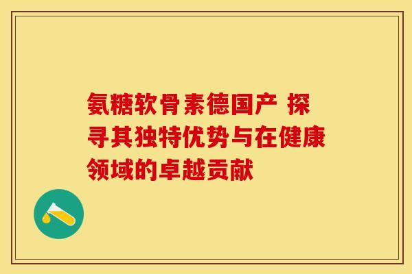 氨糖软骨素德国产 探寻其独特优势与在健康领域的卓越贡献