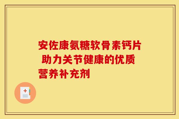 安佐康氨糖软骨素钙片 助力关节健康的优质营养补充剂