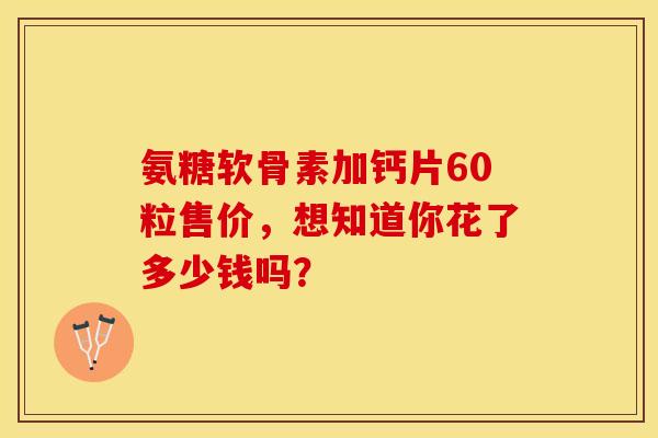 氨糖软骨素加钙片60粒售价,想知道你花了多少钱吗? 氨糖软骨素加钙片60粒售价,想知道你花了多少钱吗?