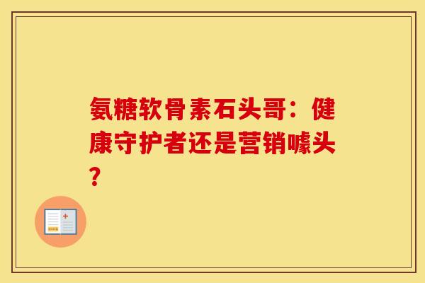 氨糖软骨素石头哥：健康守护者还是营销噱头？