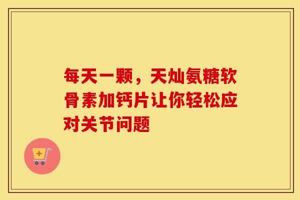 每天一颗，天灿氨糖软骨素加钙片让你轻松应对关节问题