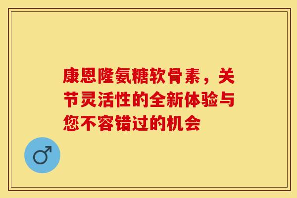 康恩隆氨糖软骨素，关节灵活性的全新体验与您不容错过的机会