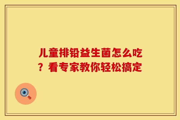 儿童排铅益生菌怎么吃？看专家教你轻松搞定