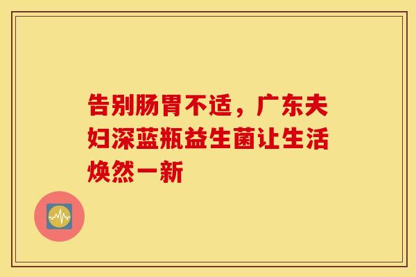 告别肠胃不适，广东夫妇深蓝瓶益生菌让生活焕然一新