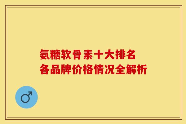 氨糖软骨素十大排名 各品牌价格情况全解析