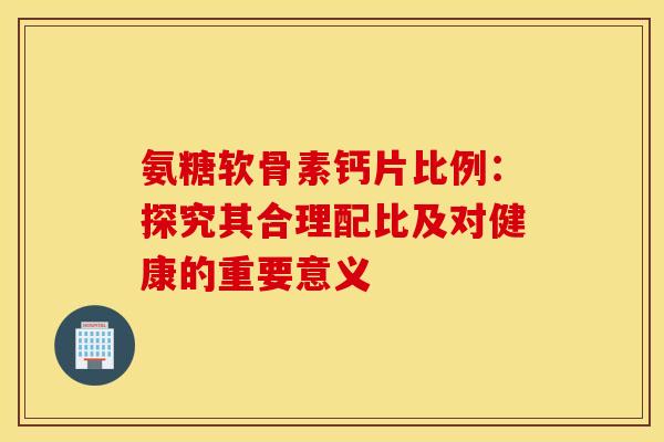 氨糖软骨素钙片比例:探究其合理配比及对健康的重要意义 氨糖软骨素钙片比例:探究其合理配比及对健康的重要意义