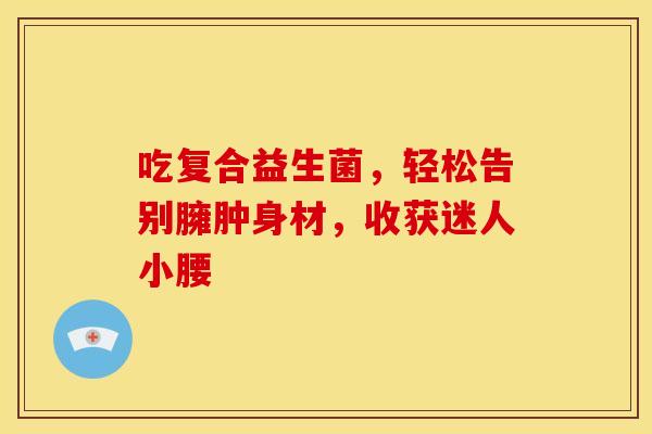吃复合益生菌，轻松告别臃肿身材，收获迷人小腰