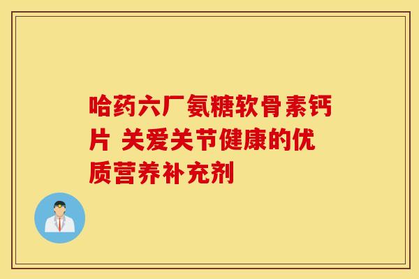 哈药六厂氨糖软骨素钙片 关爱关节健康的优质营养补充剂
