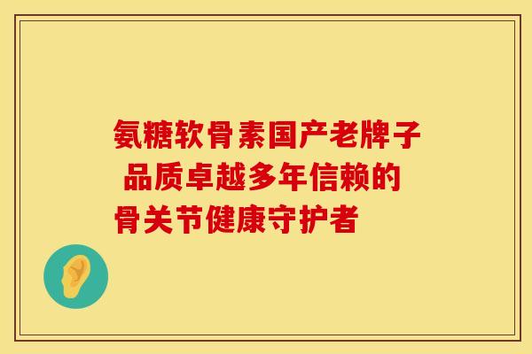 氨糖软骨素国产老牌子 品质卓越多年信赖的骨关节健康守护者