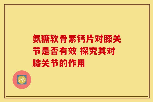 氨糖软骨素钙片对膝关节是否有效 探究其对膝关节的作用 氨糖软骨素钙片对膝关节是否有效 探究其对膝关节的作用