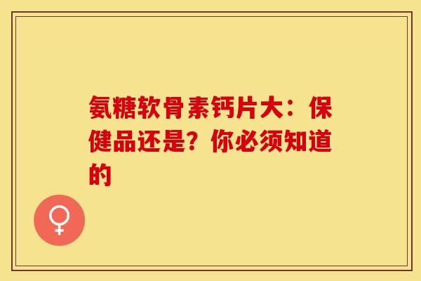 氨糖软骨素钙片大：保健品还是？你必须知道的