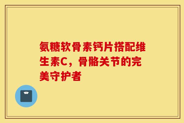 氨糖软骨素钙片搭配维生素C,骨骼关节的完美守护者 氨糖软骨素钙片搭配维生素C,骨骼关节的完美守护者