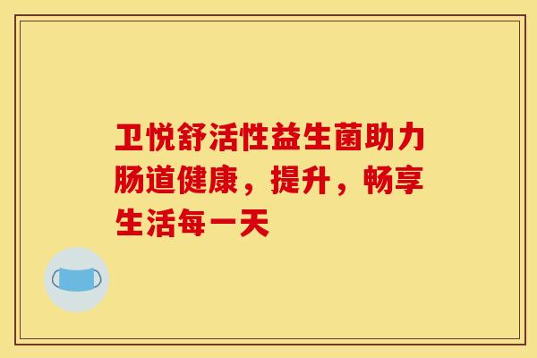 卫悦舒活性益生菌助力肠道健康,提升,畅享生活每一天 卫悦舒活性益生菌助力肠道健康,提升,畅享生活每一天