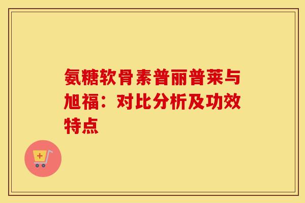 氨糖软骨素普丽普莱与旭福：对比分析及功效特点