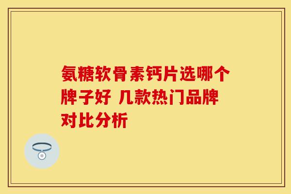 氨糖软骨素钙片选哪个牌子好 几款热门品牌对比分析